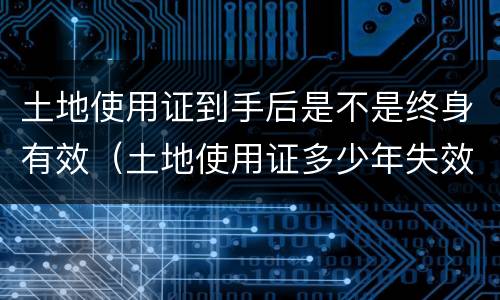 土地使用证到手后是不是终身有效（土地使用证多少年失效）