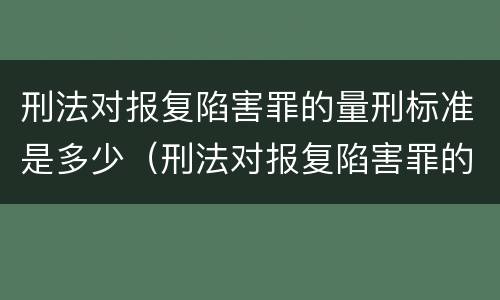 刑法对报复陷害罪的量刑标准是多少（刑法对报复陷害罪的量刑标准是多少条）
