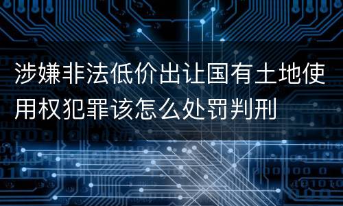 涉嫌非法低价出让国有土地使用权犯罪该怎么处罚判刑