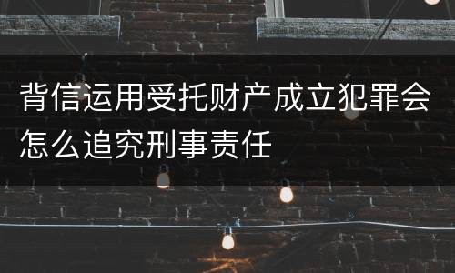 背信运用受托财产成立犯罪会怎么追究刑事责任