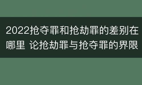 2022抢夺罪和抢劫罪的差别在哪里 论抢劫罪与抢夺罪的界限