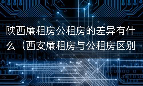 陕西廉租房公租房的差异有什么（西安廉租房与公租房区别）