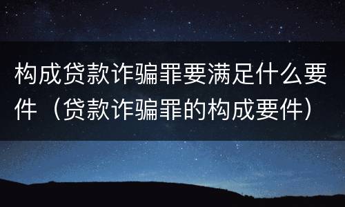 构成贷款诈骗罪要满足什么要件（贷款诈骗罪的构成要件）