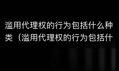 滥用代理权的行为包括什么种类（滥用代理权的行为包括什么种类案件）