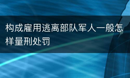 构成雇用逃离部队军人一般怎样量刑处罚