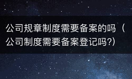 公司规章制度需要备案的吗（公司制度需要备案登记吗?）