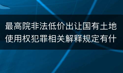 最高院非法低价出让国有土地使用权犯罪相关解释规定有什么主要内容