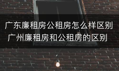 广东廉租房公租房怎么样区别 广州廉租房和公租房的区别