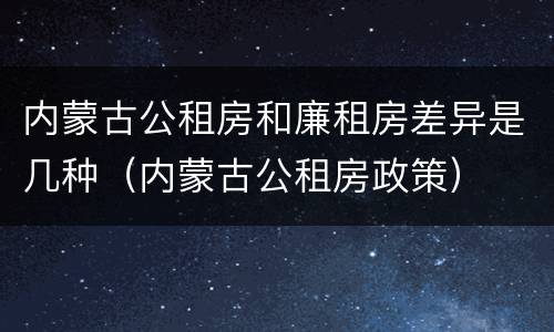 内蒙古公租房和廉租房差异是几种（内蒙古公租房政策）
