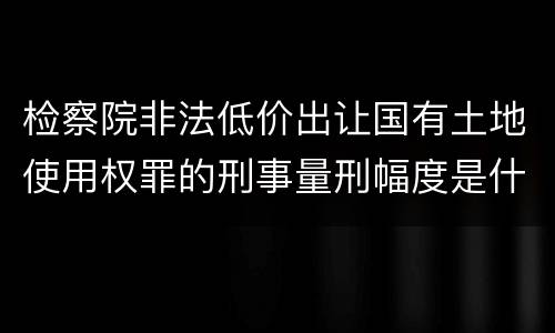 检察院非法低价出让国有土地使用权罪的刑事量刑幅度是什么