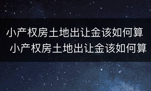 小产权房土地出让金该如何算 小产权房土地出让金该如何算的