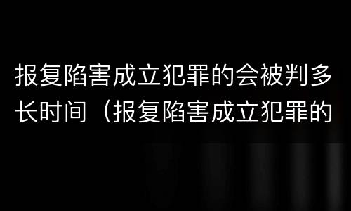 报复陷害成立犯罪的会被判多长时间（报复陷害成立犯罪的会被判多长时间刑期）