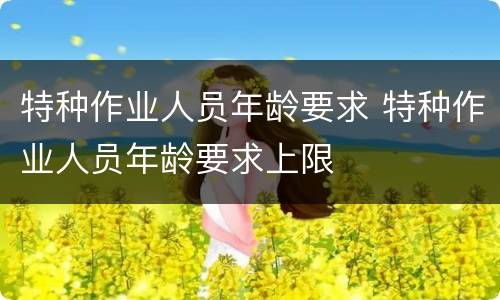 特种作业人员年龄要求 特种作业人员年龄要求上限