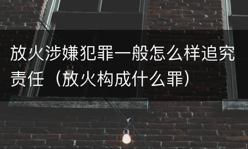 放火涉嫌犯罪一般怎么样追究责任（放火构成什么罪）