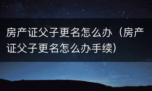 房产证父子更名怎么办（房产证父子更名怎么办手续）