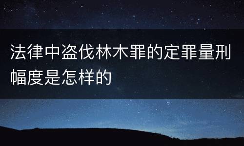 法律中盗伐林木罪的定罪量刑幅度是怎样的