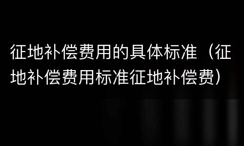 征地补偿费用的具体标准（征地补偿费用标准征地补偿费）