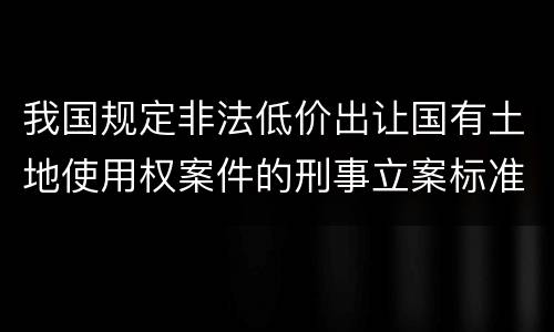 我国规定非法低价出让国有土地使用权案件的刑事立案标准是怎么样规定