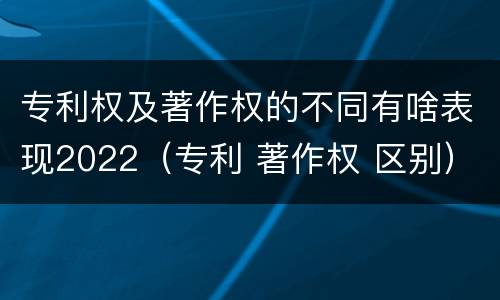 专利权及著作权的不同有啥表现2022（专利 著作权 区别）