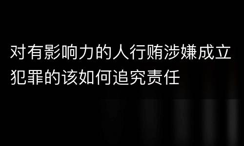 对有影响力的人行贿涉嫌成立犯罪的该如何追究责任