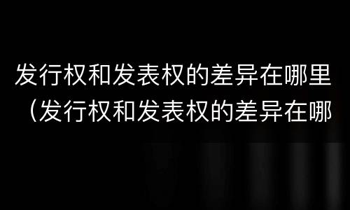 发行权和发表权的差异在哪里（发行权和发表权的差异在哪里查询）