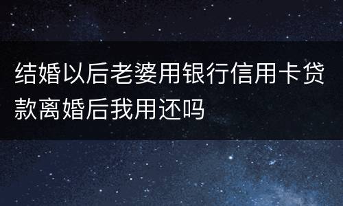 结婚以后老婆用银行信用卡贷款离婚后我用还吗