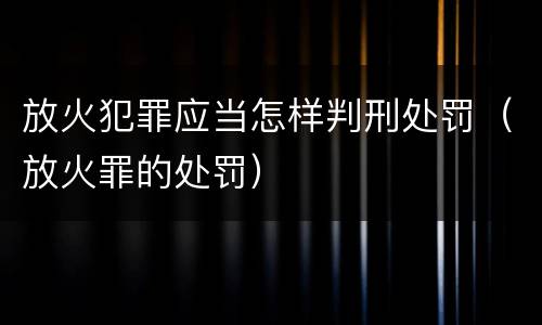 放火犯罪应当怎样判刑处罚（放火罪的处罚）