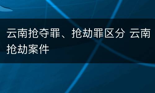 云南抢夺罪、抢劫罪区分 云南抢劫案件