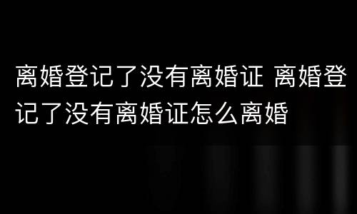 离婚登记了没有离婚证 离婚登记了没有离婚证怎么离婚