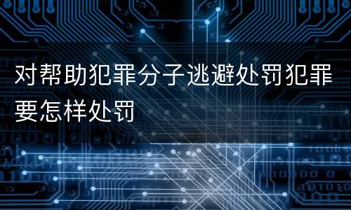 对帮助犯罪分子逃避处罚犯罪要怎样处罚