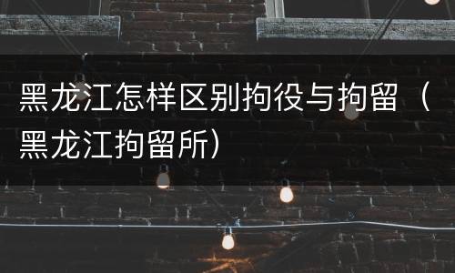 黑龙江怎样区别拘役与拘留（黑龙江拘留所）