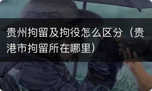 贵州拘留及拘役怎么区分（贵港市拘留所在哪里）