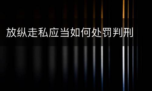 放纵走私应当如何处罚判刑 放纵走私应当如何处罚判刑