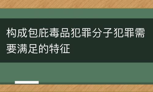 构成包庇毒品犯罪分子犯罪需要满足的特征 构成包庇毒品犯罪分子犯罪需要满足的特征