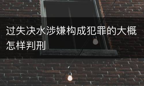 过失决水涉嫌构成犯罪的大概怎样判刑 过失决水涉嫌构成犯罪的大概怎样判刑