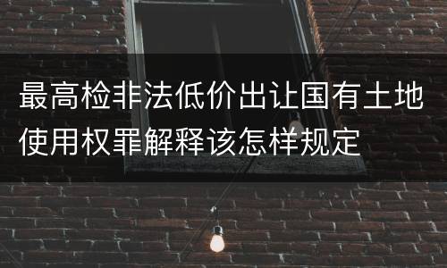 最高检非法低价出让国有土地使用权罪解释该怎样规定