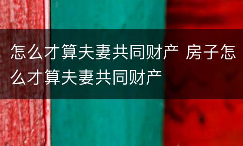 怎么才算夫妻共同财产 房子怎么才算夫妻共同财产