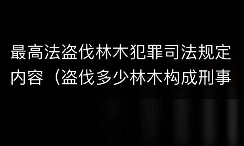 最高法盗伐林木犯罪司法规定内容（盗伐多少林木构成刑事犯罪）