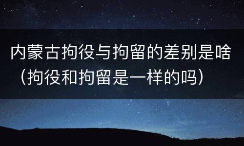 内蒙古拘役与拘留的差别是啥（拘役和拘留是一样的吗）