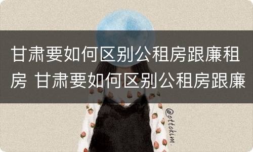 甘肃要如何区别公租房跟廉租房 甘肃要如何区别公租房跟廉租房呢
