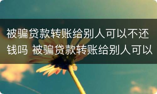 被骗贷款转账给别人可以不还钱吗 被骗贷款转账给别人可以不还钱吗知乎
