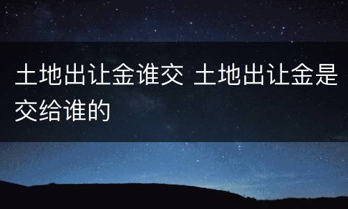 土地出让金谁交 土地出让金是交给谁的