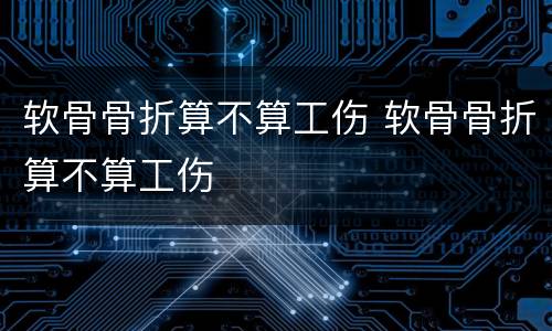 软骨骨折算不算工伤 软骨骨折算不算工伤