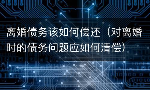 离婚债务该如何偿还（对离婚时的债务问题应如何清偿）