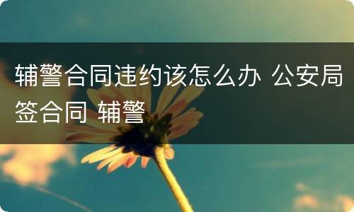 辅警合同违约该怎么办 公安局签合同 辅警