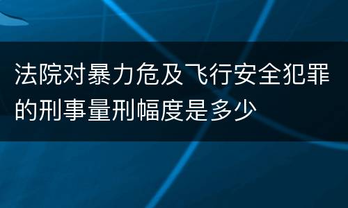 法院对暴力危及飞行安全犯罪的刑事量刑幅度是多少