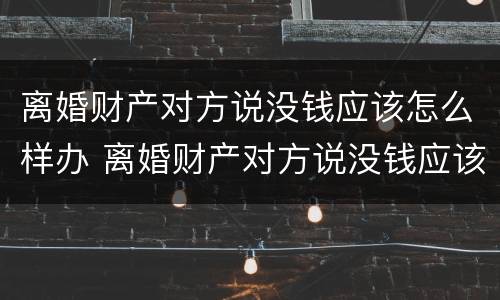 离婚财产对方说没钱应该怎么样办 离婚财产对方说没钱应该怎么样办理