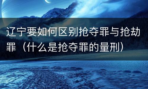 辽宁要如何区别抢夺罪与抢劫罪（什么是抢夺罪的量刑）