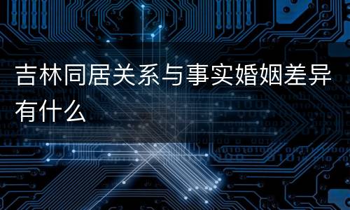 吉林同居关系与事实婚姻差异有什么