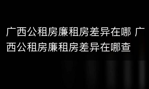 广西公租房廉租房差异在哪 广西公租房廉租房差异在哪查
